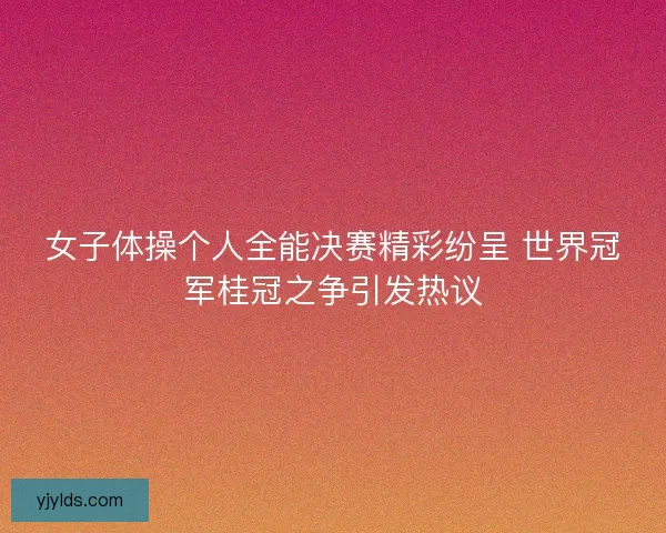 女子体操个人全能决赛精彩纷呈 世界冠军桂冠之争引发热议