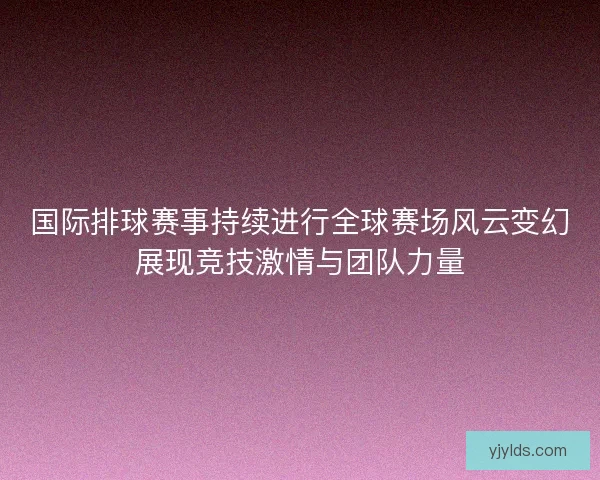 国际排球赛事持续进行全球赛场风云变幻展现竞技激情与团队力量
